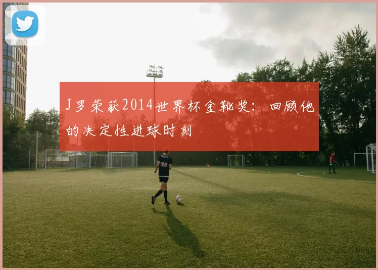 J罗荣获2014世界杯金靴奖:回顾他的决定性进球时刻