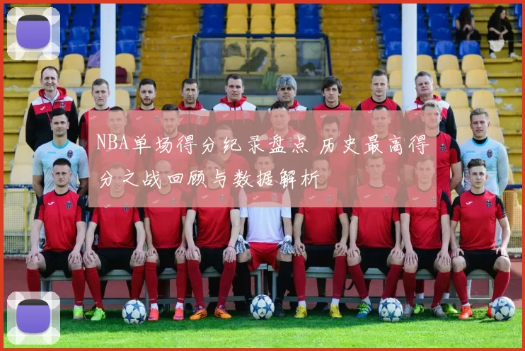 NBA单场得分纪录盘点 历史最高得分之战回顾与数据解析