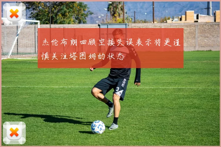 杰伦布朗回顾空接失误表示将更谨慎关注塔图姆的状态
